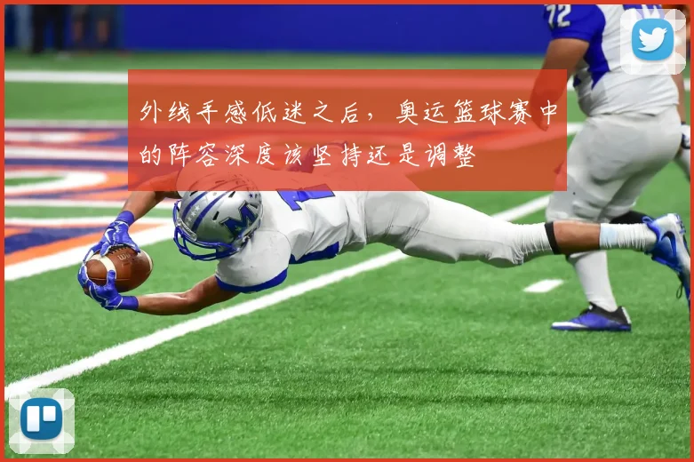 外线手感低迷之后,奥运篮球赛中的阵容深度该坚持还是调整