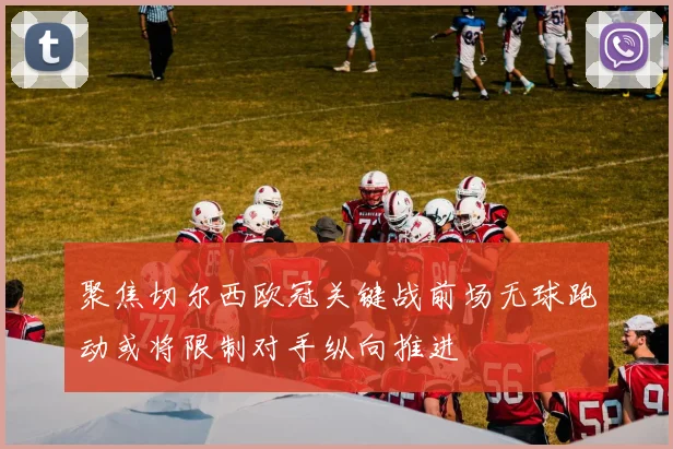 聚焦切尔西欧冠关键战前场无球跑动或将限制对手纵向推进