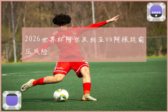 2026世界杯阿尔及利亚vs阿根廷前压风险