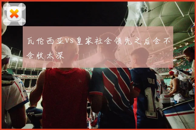 瓦伦西亚vs皇家社会领先之后会不会收太深