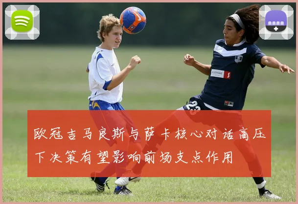 欧冠吉马良斯与萨卡核心对话高压下决策有望影响前场支点作用