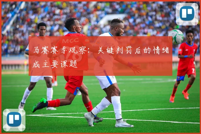 马赛赛季观察：关键判罚后的情绪成主要课题