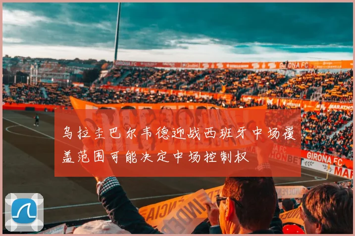 乌拉圭巴尔韦德迎战西班牙中场覆盖范围可能决定中场控制权